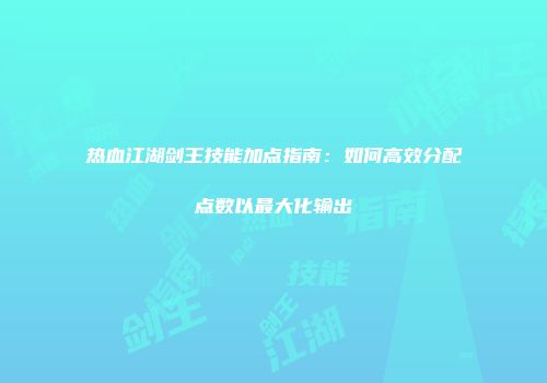 热血江湖剑王技能加点指南：如何高效分配点数以最大化输出
