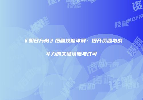 《明日方舟》后勤技能详解：提升资源与战斗力的关键设施与许可