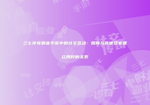 三七传奇霸业手游中的社交互动：如何与其他玩家建立良好的关系