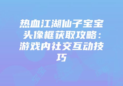 热血江湖仙子宝宝头像框获取攻略：游戏内社交互动技巧