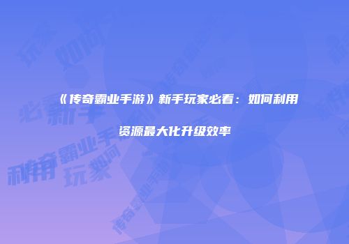 《传奇霸业手游》新手玩家必看：如何利用资源最大化升级效率