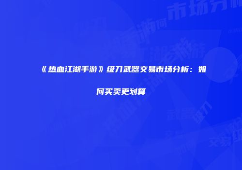 《热血江湖手游》级刀武器交易市场分析:如何买卖更划算