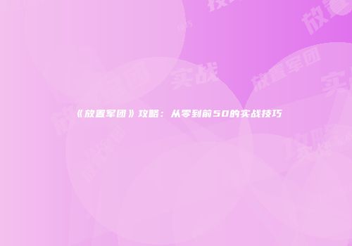 《放置军团》攻略：从零到前50的实战技巧
