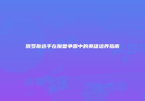 俄罗斯选手在魔兽争霸中的英雄培养指南