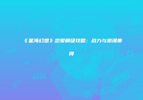 《星海幻想》恋爱刷级攻略：战力与浪漫兼得