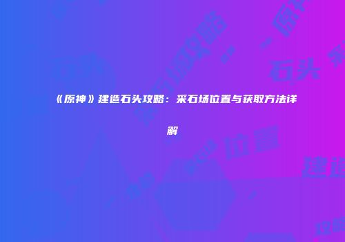 《原神》建造石头攻略：采石场位置与获取方法详解