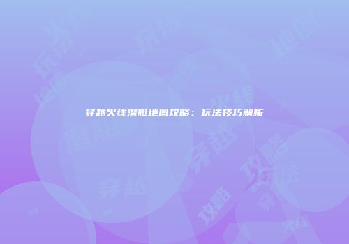 穿越火线潜艇地图攻略：玩法技巧解析
