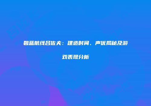 碧蓝航线吕佐夫：建造时间、声优揭秘及游戏表现分析