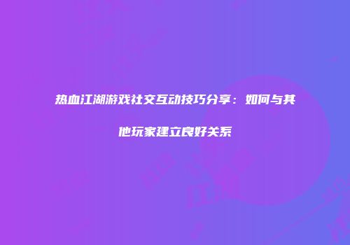 热血江湖游戏社交互动技巧分享:如何与其他玩家建立良好关系