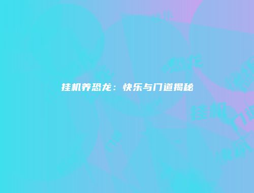 挂机养恐龙：快乐与门道揭秘