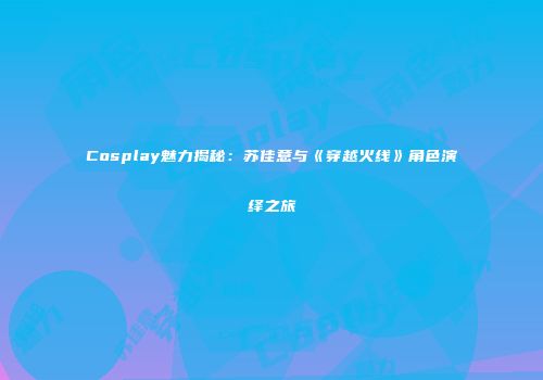 Cosplay魅力揭秘：苏佳意与《穿越火线》角色演绎之旅
