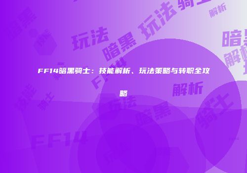 FF14暗黑骑士：技能解析、玩法策略与转职全攻略