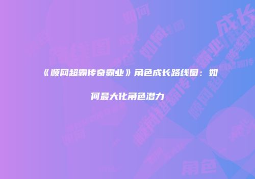《顺网超霸传奇霸业》角色成长路线图：如何最大化角色潜力