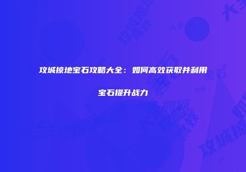 攻城掠地宝石攻略大全：如何高效获取并利用宝石提升战力