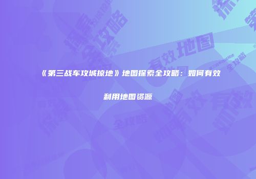 《第三战车攻城掠地》地图探索全攻略：如何有效利用地图资源