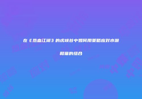 在《热血江湖》的虎峡谷中如何用策略应对水獭和猫的组合