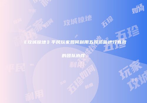 《攻城掠地》平民玩家如何利用五珍资源进行有效的团队协作