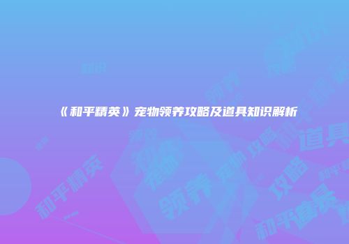 《和平精英》宠物领养攻略及道具知识解析