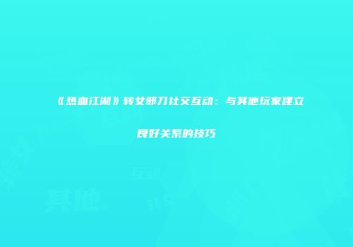 《热血江湖》转女邪刀社交互动：与其他玩家建立良好关系的技巧