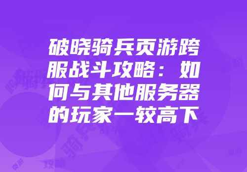 破晓骑兵页游跨服战斗攻略：如何与其他服务器的玩家一较高下