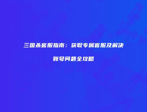 三国杀客服指南：获取专属客服及解决账号问题全攻略