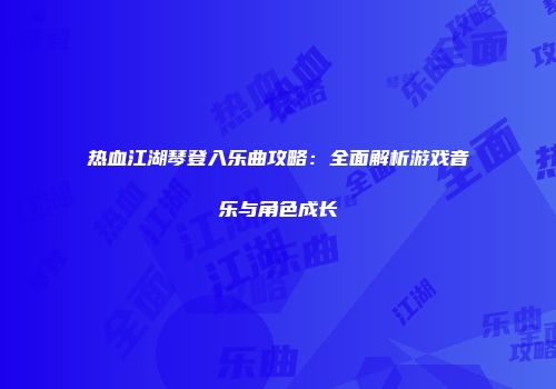 热血江湖琴登入乐曲攻略：全面解析游戏音乐与角色成长
