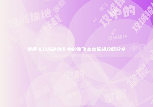掌握《攻城掠地》中的张飞高效征战攻略分享