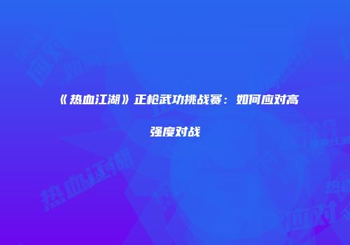 《热血江湖》正枪武功挑战赛：如何应对高强度对战