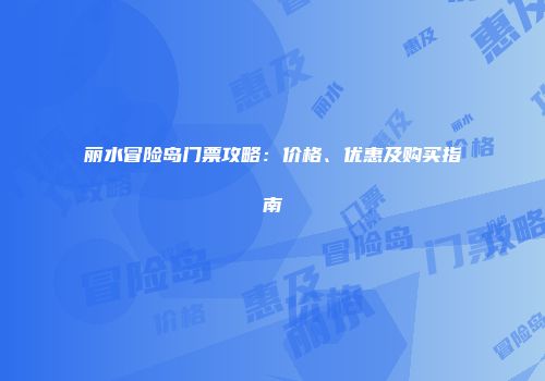 丽水冒险岛门票攻略：价格、优惠及购买指南