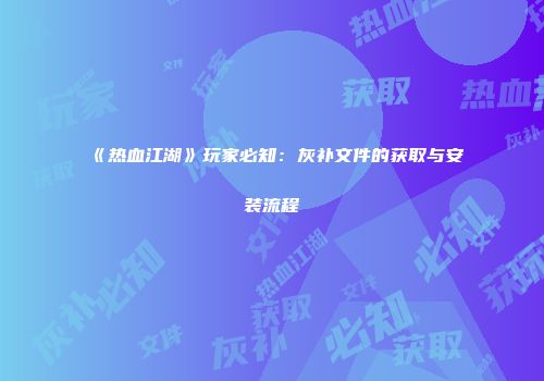 《热血江湖》玩家必知：灰补文件的获取与安装流程