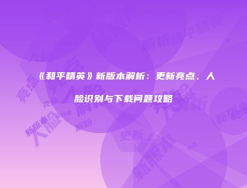 《和平精英》新版本解析：更新亮点、人脸识别与下载问题攻略