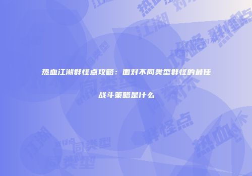 热血江湖群怪点攻略：面对不同类型群怪的最佳战斗策略是什么
