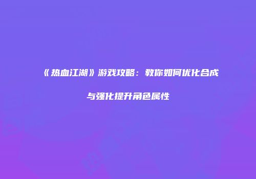 《热血江湖》游戏攻略:教你如何优化合成与强化提升角色属性