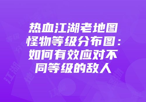 热血江湖老地图怪物等级分布图：如何有效应对不同等级的敌人