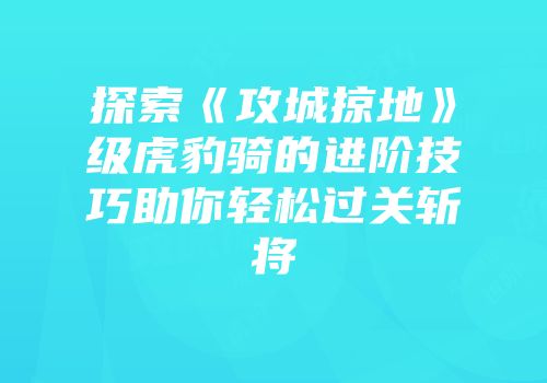 探索《攻城掠地》级虎豹骑的进阶技巧助你轻松过关斩将
