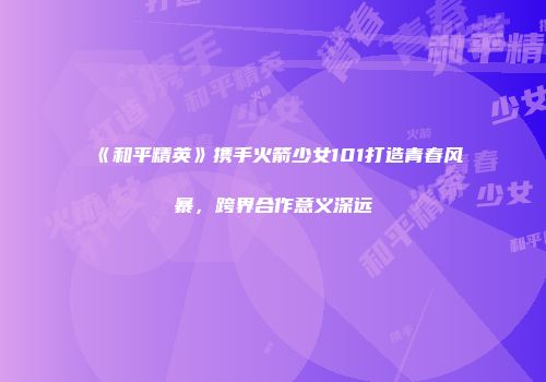《和平精英》携手火箭少女101打造青春风暴，跨界合作意义深远