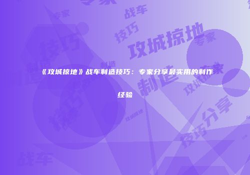 《攻城掠地》战车制造技巧：专家分享最实用的制作经验