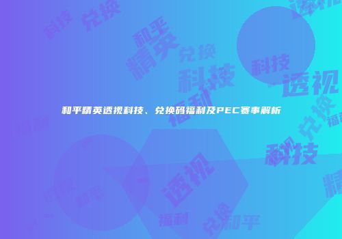 和平精英透视科技、兑换码福利及PEC赛事解析