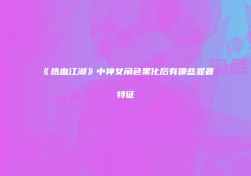 《热血江湖》中神女角色黑化后有哪些显著特征