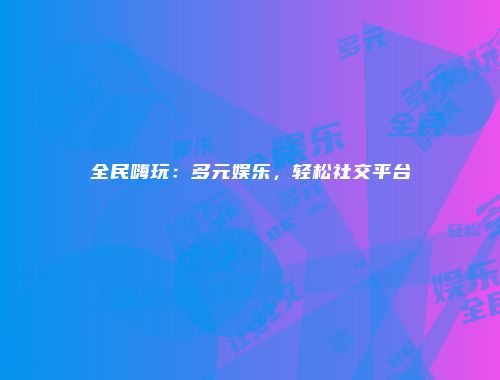 全民嗨玩：多元娱乐，轻松社交平台