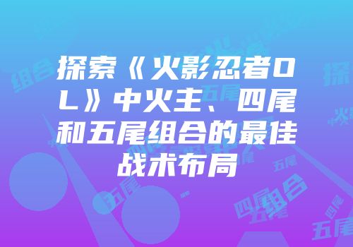探索《火影忍者OL》中火主、四尾和五尾组合的最佳战术布局