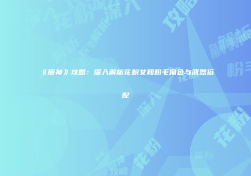 《原神》攻略：深入解析花粉女和粉毛角色与武器搭配