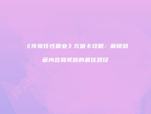《传奇任性霸业》充值卡攻略：解锁隐藏内容和奖励的最佳路径