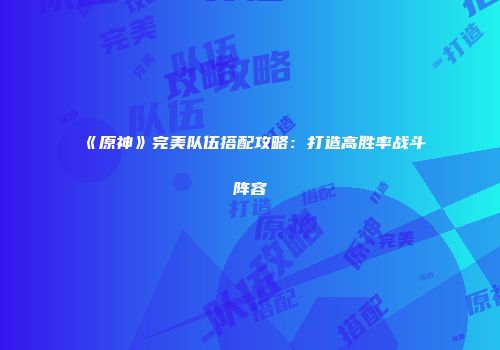 《原神》完美队伍搭配攻略：打造高胜率战斗阵容