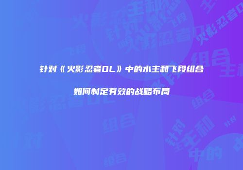 针对《火影忍者OL》中的水主和飞段组合如何制定有效的战略布局