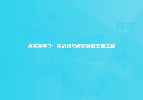 真实赛车3：实战技巧解锁赛道王者之路