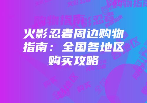 火影忍者周边购物指南：全国各地区购买攻略