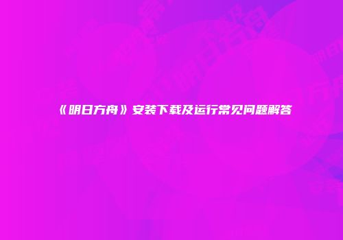 《明日方舟》安装下载及运行常见问题解答