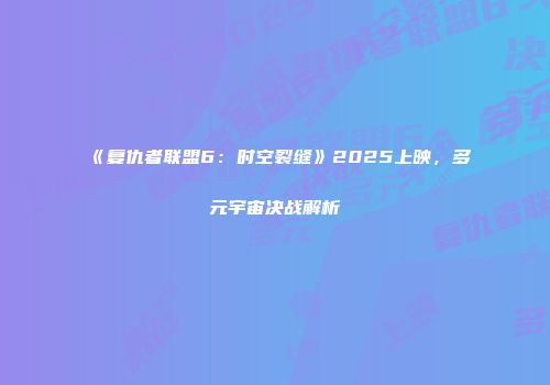 《复仇者联盟6：时空裂缝》2025上映，多元宇宙决战解析