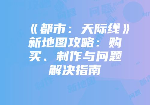 《都市：天际线》新地图攻略：购买、制作与问题解决指南